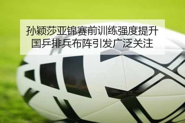 孙颖莎亚锦赛前训练强度提升 国乒排兵布阵引发广泛关注